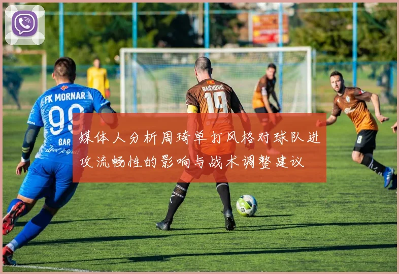 媒体人分析周琦单打风格对球队进攻流畅性的影响与战术调整建议