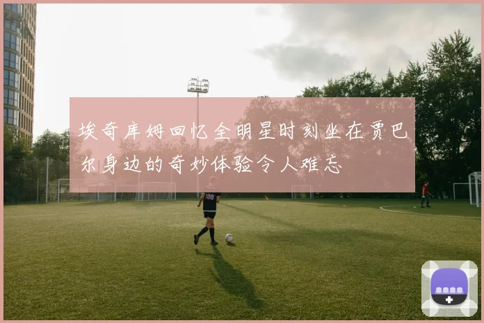 埃奇库姆回忆全明星时刻坐在贾巴尔身边的奇妙体验令人难忘