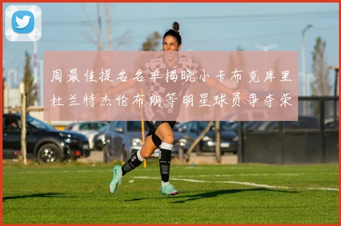 周最佳提名名单揭晓小卡布克库里杜兰特杰伦布朗等明星球员争夺荣誉