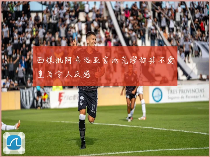 西媒批阿韦洛亚言论荒谬称其不爱皇马令人反感