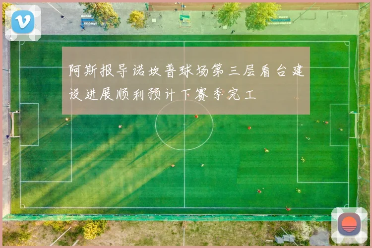 阿斯报导诺坎普球场第三层看台建设进展顺利预计下赛季完工