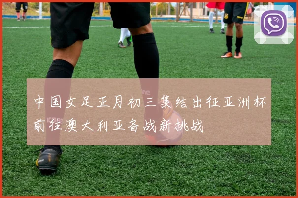 中国女足正月初三集结出征亚洲杯前往澳大利亚备战新挑战
