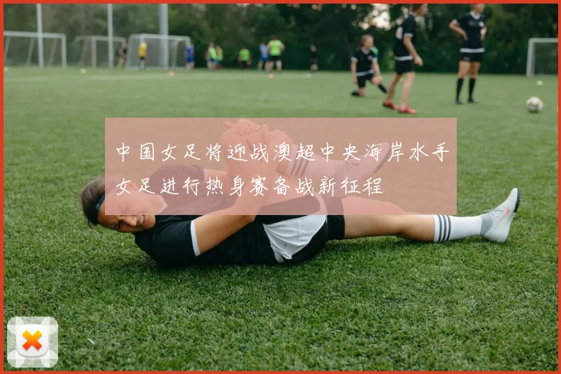 中国女足将迎战澳超中央海岸水手女足进行热身赛备战新征程