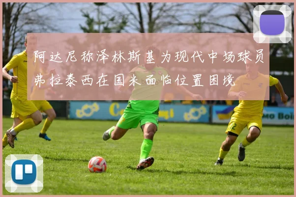 阿达尼称泽林斯基为现代中场球员弗拉泰西在国米面临位置困境