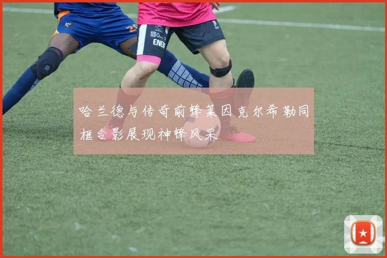 哈兰德与传奇前锋莱因克尔希勒同框合影展现神锋风采