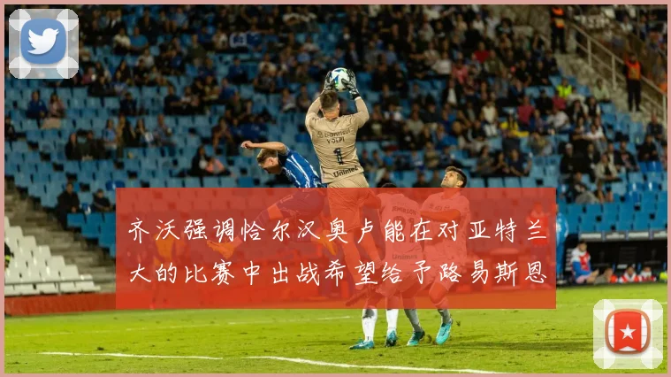 齐沃强调恰尔汉奥卢能在对亚特兰大的比赛中出战希望给予路易斯恩里克更多时间和信任