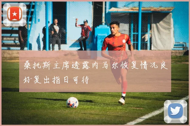 桑托斯主席透露内马尔恢复情况良好复出指日可待