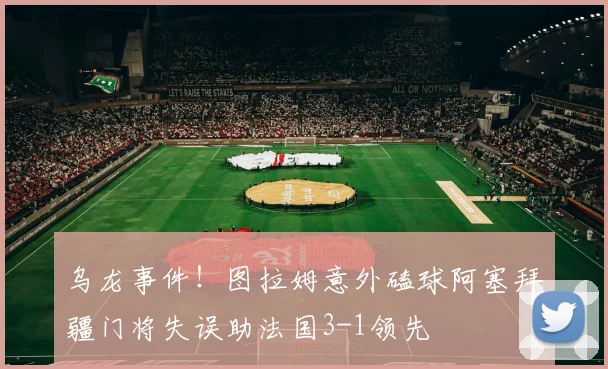 乌龙事件！图拉姆意外磕球阿塞拜疆门将失误助法国3-1领先