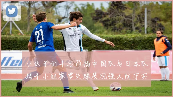 小伙子们斗志昂扬中国队与日本队携手小组赛零失球展现强大防守实力