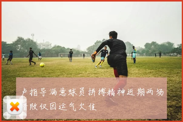 卢指导满意球员拼搏精神近期两场惜败仅因运气欠佳