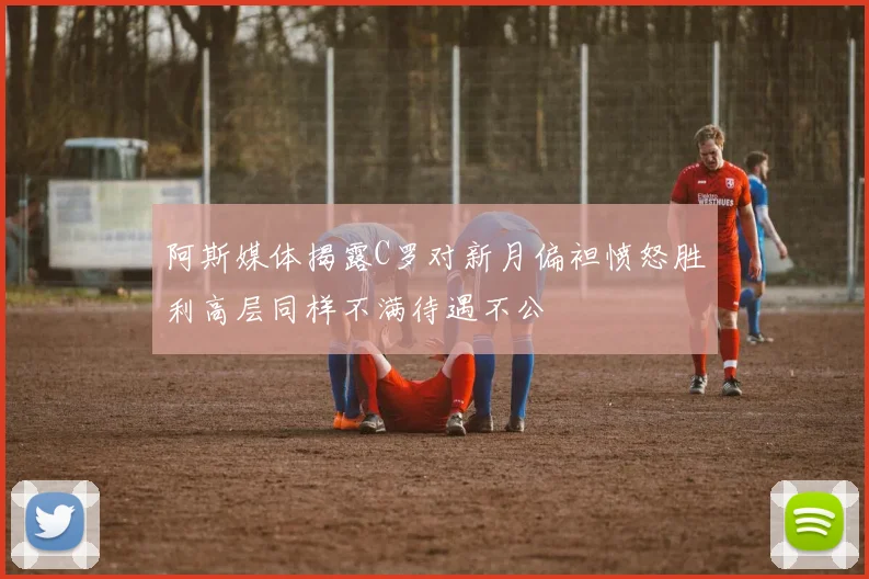 阿斯媒体揭露C罗对新月偏袒愤怒胜利高层同样不满待遇不公