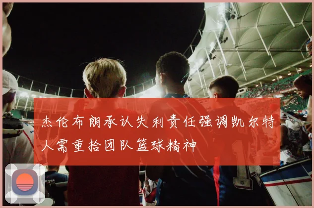 杰伦布朗承认失利责任强调凯尔特人需重拾团队篮球精神