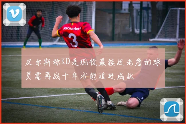 皮尔斯称KD是现役最接近老詹的球员需再战十年方能追赶成就