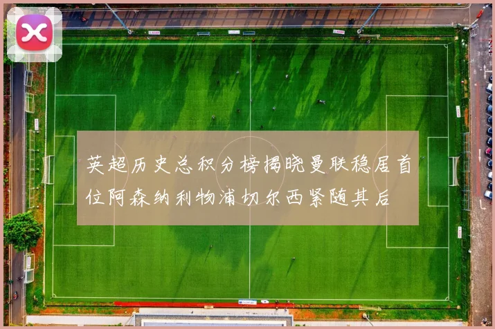 英超历史总积分榜揭晓曼联稳居首位阿森纳利物浦切尔西紧随其后