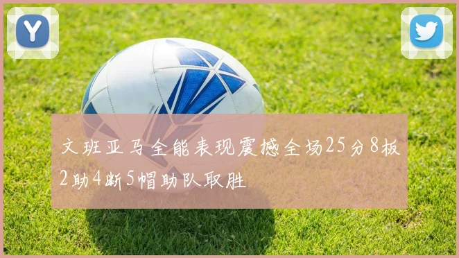 文班亚马全能表现震撼全场25分8板2助4断5帽助队取胜