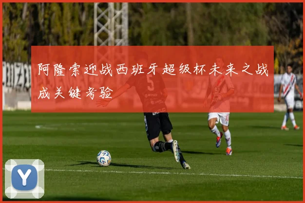 阿隆索迎战西班牙超级杯未来之战成关键考验