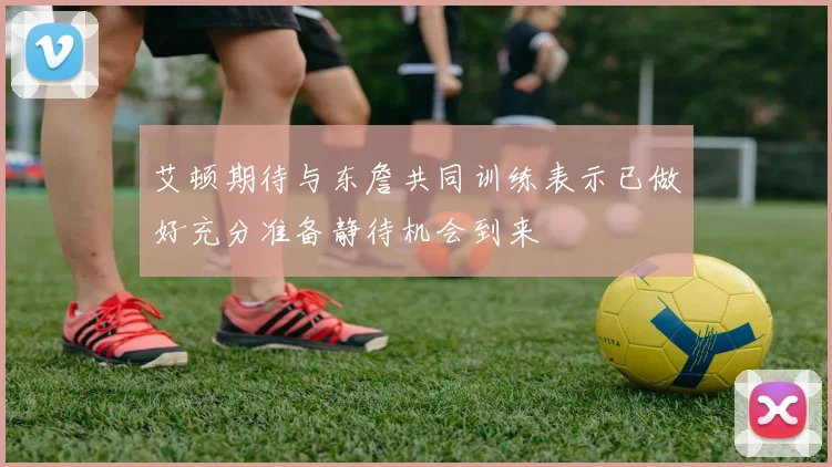 艾顿期待与东詹共同训练表示已做好充分准备静待机会到来