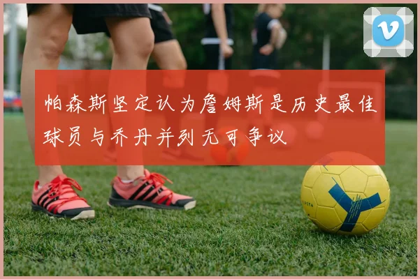 帕森斯坚定认为詹姆斯是历史最佳球员与乔丹并列无可争议