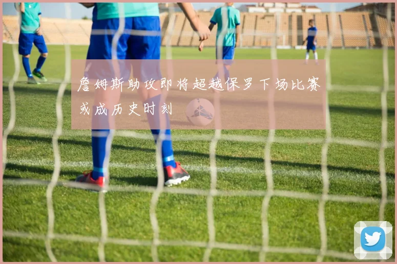 詹姆斯助攻即将超越保罗下场比赛或成历史时刻