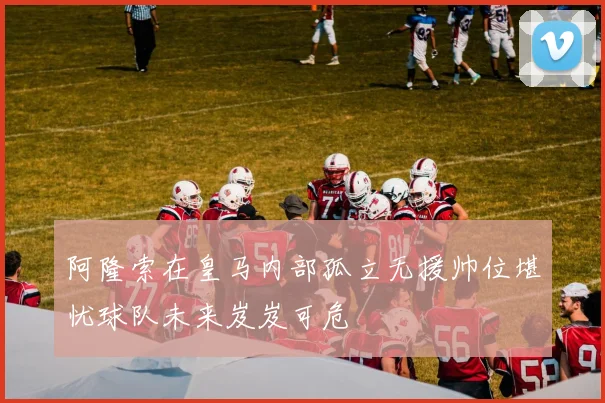 阿隆索在皇马内部孤立无援帅位堪忧球队未来岌岌可危