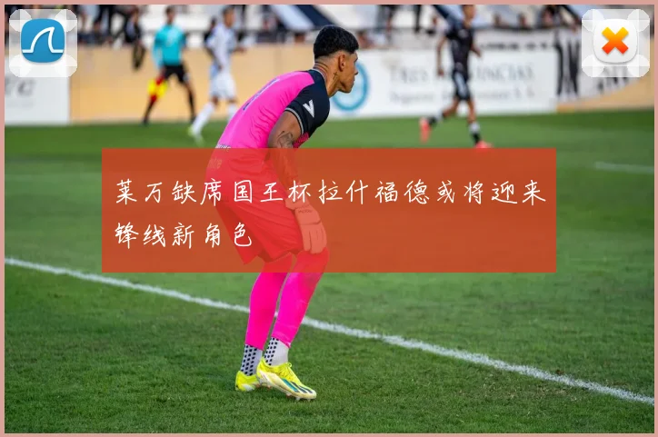 莱万缺席国王杯拉什福德或将迎来锋线新角色