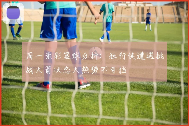周一竞彩篮球分析：独行侠遭遇挑战火箭状态火热势不可挡