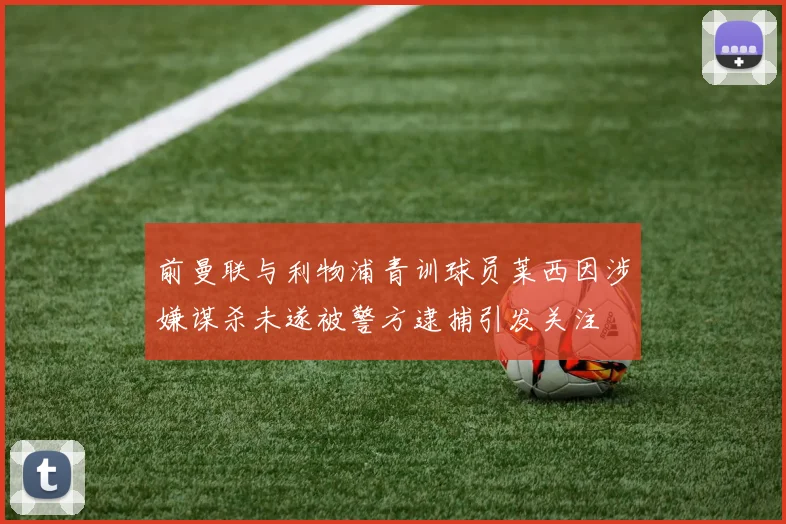 前曼联与利物浦青训球员莱西因涉嫌谋杀未遂被警方逮捕引发关注