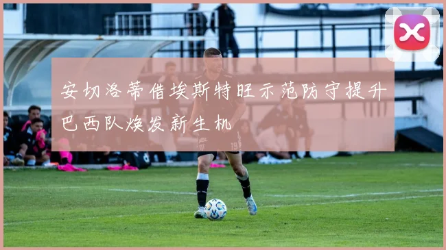 安切洛蒂借埃斯特旺示范防守提升巴西队焕发新生机