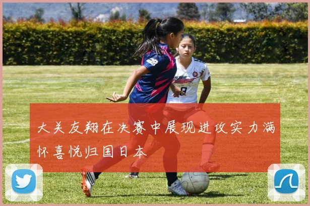 大关友翔在决赛中展现进攻实力满怀喜悦归国日本