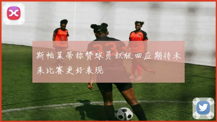 斯帕莱蒂称赞球员积极回应期待未来比赛更好表现