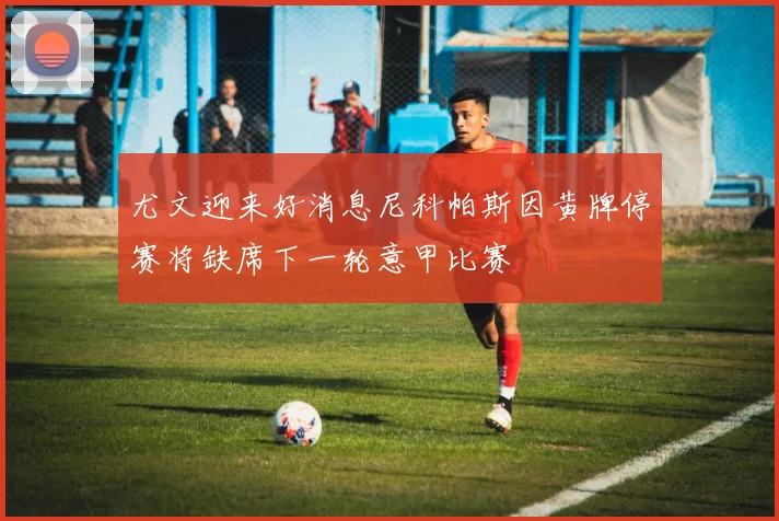 尤文迎来好消息尼科帕斯因黄牌停赛将缺席下一轮意甲比赛