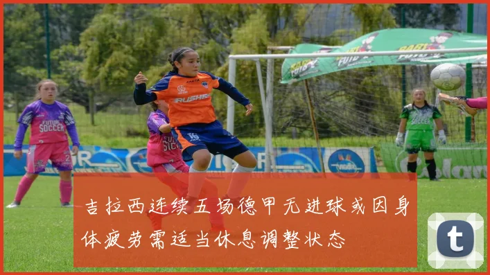 吉拉西连续五场德甲无进球或因身体疲劳需适当休息调整状态
