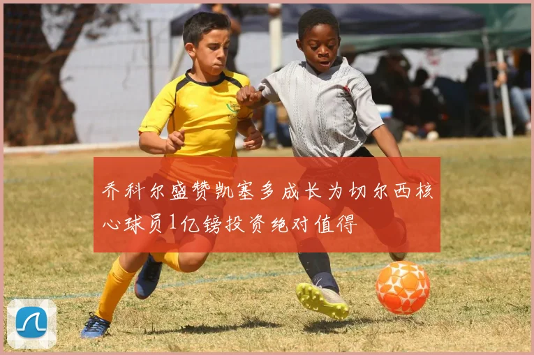 乔科尔盛赞凯塞多成长为切尔西核心球员1亿镑投资绝对值得