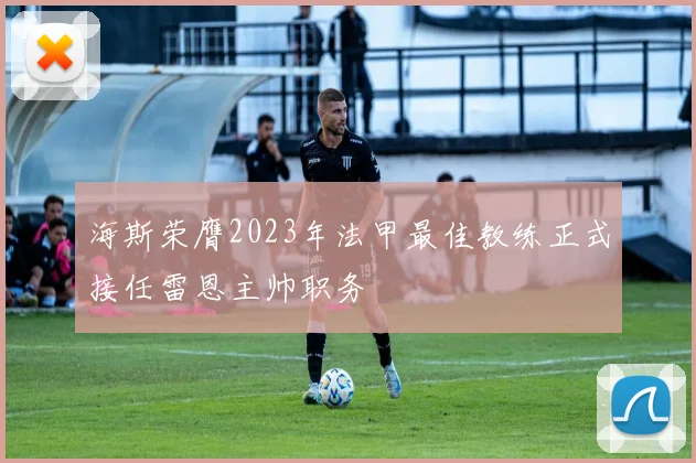 海斯荣膺2023年法甲最佳教练正式接任雷恩主帅职务