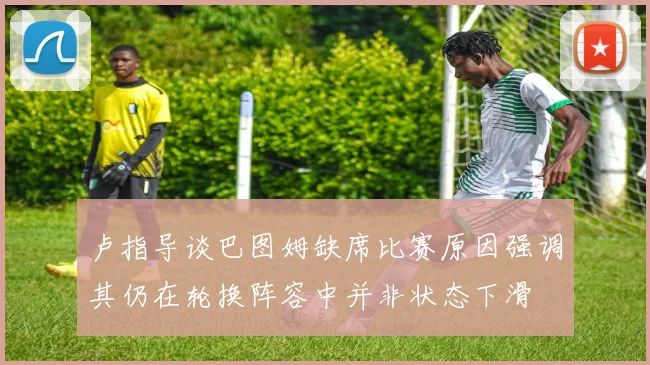 卢指导谈巴图姆缺席比赛原因强调其仍在轮换阵容中并非状态下滑
