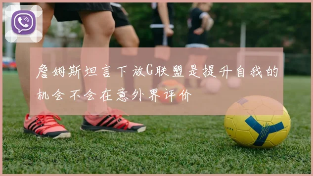 詹姆斯坦言下放G联盟是提升自我的机会不会在意外界评价