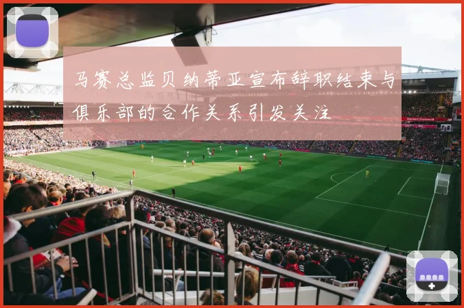马赛总监贝纳蒂亚宣布辞职结束与俱乐部的合作关系引发关注