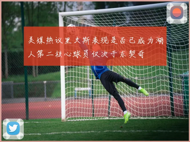 美媒热议里夫斯表现是否已成为湖人第二核心球员仅次于东契奇