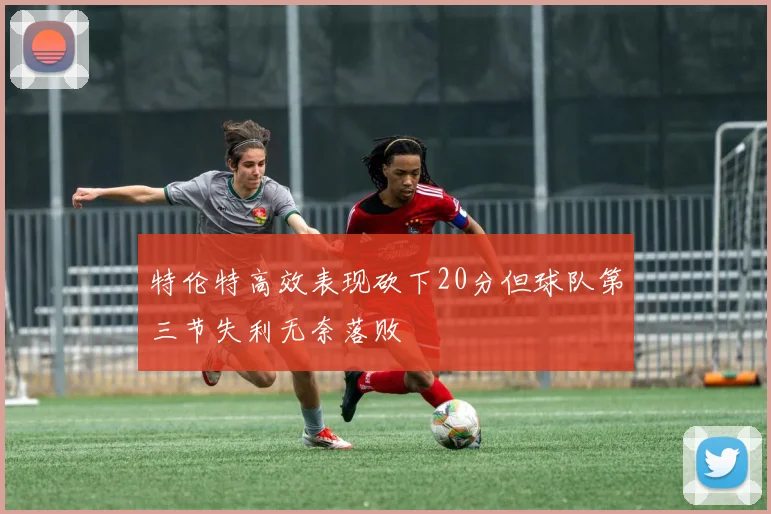 特伦特高效表现砍下20分但球队第三节失利无奈落败